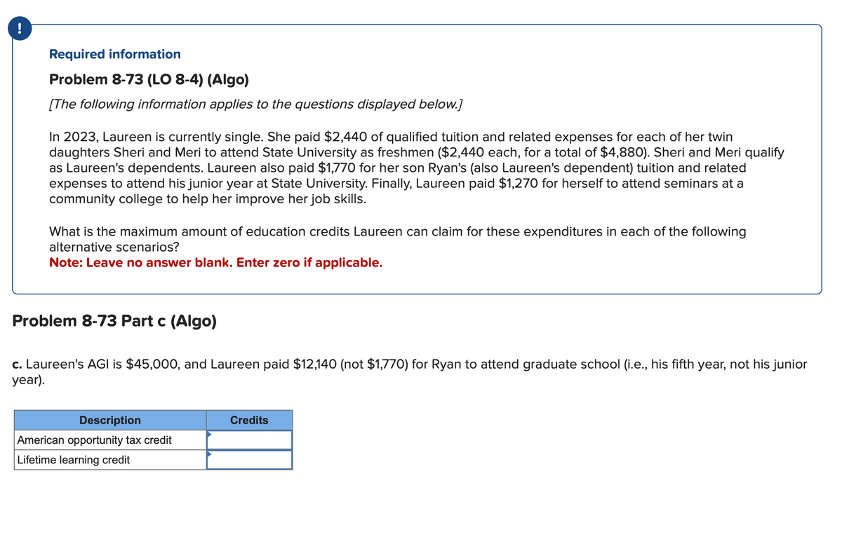 !
Required information
Problem 8-73 (LO 8-4) (Algo)
[The following information applies to the questions displayed below.]
In 2023, Laureen is currently single. She paid $2,440 of qualified tuition and related expenses for each of her twin
daughters Sheri and Meri to attend State University as freshmen ($2,440 each, for a total of $4,880). Sheri and Meri qualify
as Laureen's dependents. Laureen also paid $1,770 for her son Ryan's (also Laureen's dependent) tuition and related
expenses to attend his junior year at State University. Finally, Laureen paid $1,270 for herself to attend seminars at a
community college to help her improve her job skills.
What is the maximum amount of education credits Laureen can claim for these expenditures in each of the following
alternative scenarios?
Note: Leave no answer blank. Enter zero if applicable.
Problem 8-73 Part c (Algo)
c. Laureen's AGI is $45,000, and Laureen paid $12,140 (not $1,770) for Ryan to attend graduate school (i.e., his fifth year, not his junior
year).
Description
American opportunity tax credit
Lifetime learning credit
Credits