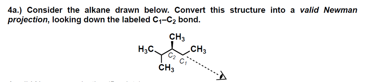 4a.) Consider the alkane drawn below. Convert this structure into a valid Newman
projection, looking down the labeled C₁-C₂ bond.
CH3
H3C.
C2 C₁
CH3
CH3