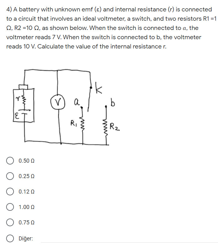 4) A battery with unknown emf (ɛ) and internal resistance (r) is connected
to a circuit that involves an ideal voltmeter, a switch, and two resistors R1 =1
Q, R2 =10 Q, as shown below. When the switch is connected to a, the
voltmeter reads 7 V. When the switch is connected to b, the voltmeter
reads 10 V. Calculate the value of the internal resistance r.
RI
Rz
0.50 0
0.25 0
0.12 Q
1.00 0
0.75 Q
Diğer:
www
