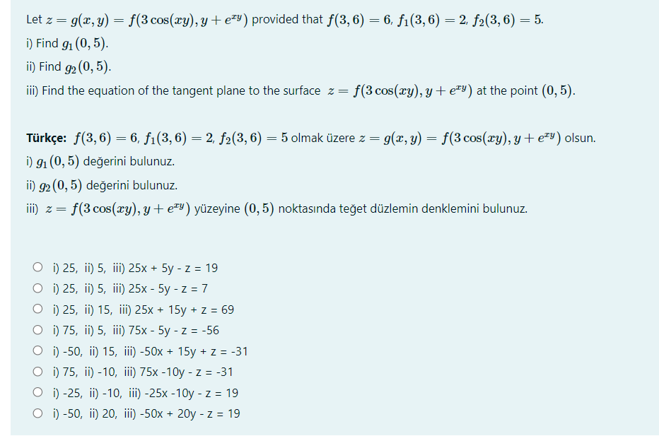 Let z = g(x, y) = f(3 cos(xy), y+ e™Y) provided that f(3, 6) = 6, f1(3, 6) = 2, f2(3, 6) = 5.
i) Find g1 (0, 5).
ii) Find g2 (0, 5).
ii) Find the equation of the tangent plane to the surface z = f(3 cos(xy), y + e™y) at the point (0, 5).
Türkçe: f(3, 6) = 6, f1(3, 6) = 2, f2(3, 6) = 5 olmak üzere z = g(x, y) = f(3 cos(xy), y + e=y) olsun.
i) 91 (0, 5) değerini bulunuz.
ii) g2 (0, 5) değerini bulunuz.
iii) z =
f(3 cos(ry), y + e™y) yüzeyine (0, 5) noktasında teğet düzlemin denklemini bulunuz.
о) 25, i) 5, iil) 25x + 5y - z%3 19
O i) 25, ii) 5, iii) 25x - 5y - z = 7
O i) 25, ii) 15, iii) 25x + 15y + z = 69
O i) 75, ii) 5, iii) 75x - 5y - z = -56
i) -50, ii) 15, ii) -50x + 15y + z = -31
O ) 75, ii) -10, iii) 75x -10y - z = -31
о) -25, in) -10, if) -25x -10y -z%3D19
O ) -50, ii) 20, iii) -50x + 20y - z = 19
