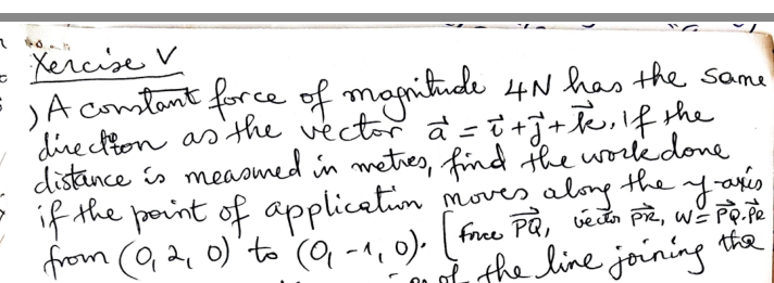 - Xercise V
JA comstant force of monitude 4N has the same
directton as the vector a =t+j+Te,!f the
distance is measmed in meties, find the workkdone
the y-onis
from (Q2 0)'to (o, -1, 0). free PQ, vedn pi, w² Pp.pe
u the line joinin the
if the porint of applicetum
moves aloy
n o
