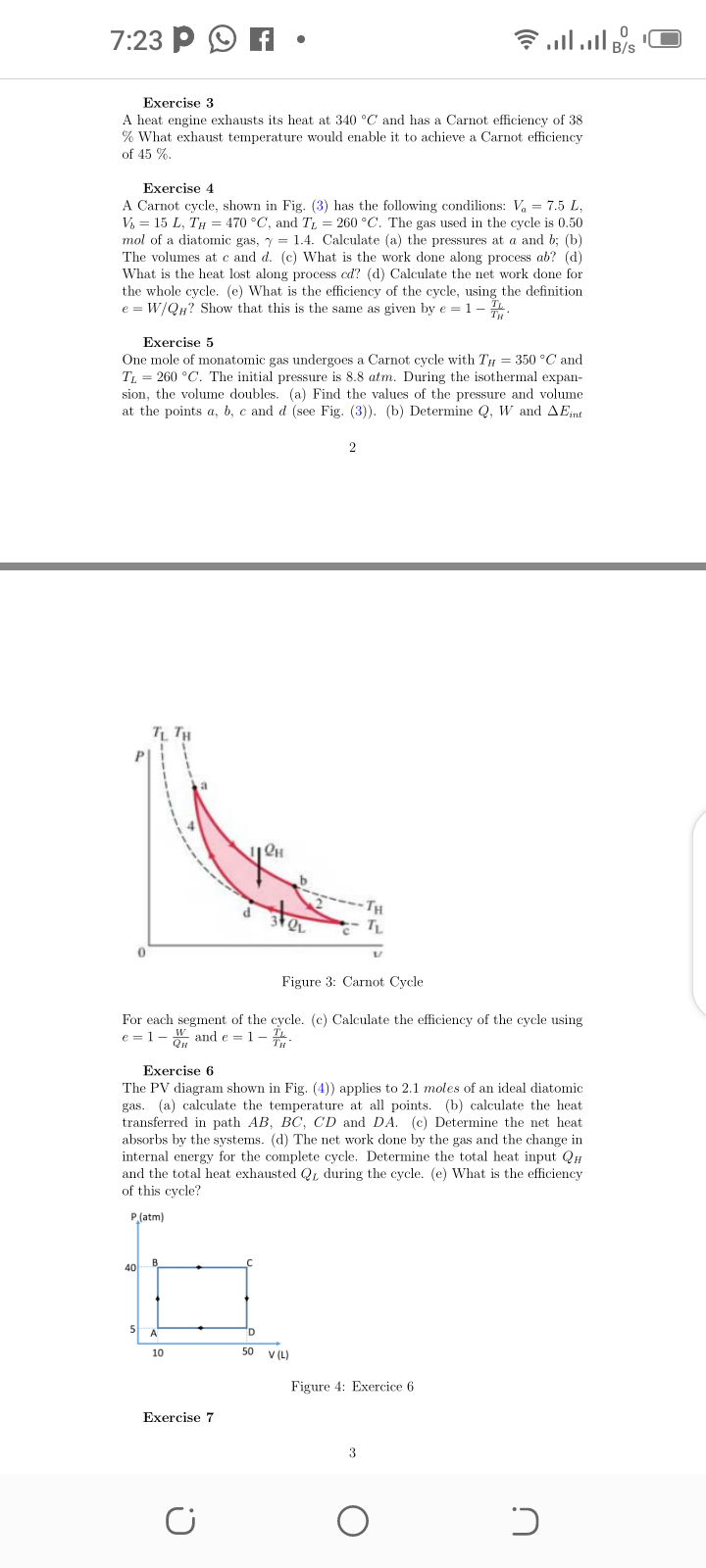 7:23 P
Exercise 3
A heat engine exhausts its heat at 340 °C and has a Carnot efficiency of 38
% What exhaust temperature would enable it to achieve a Carnot efficiency
of 45 %.
Exercise 4
A Carnot cycle, shown in Fig. (3) has the following condilions: V, = 7.5 L,
V, = 15 L, TH = 470 °C, and T, = 260 °C. The gas used in the cycle is 0.50
mol of a diatomic gas, y = 1.4. Calculate (a) the pressures at a and b; (b)
The volumes at c and d. (c) What is the work done along process ab? (d)
What is the heat lost along process ed? (d) Calculate the net work done for
the whole cycle. (e) What is the efficiency of the cycle, using the definition
e = W/QH? Show that this is the same as given by e = 1- .
Exercise 5
One mole of monatomic gas undergoes a Carnot cycle with TH = 350 °C and
T = 260 °C. The initial pressure is 8.8 atm. During the isothermal expan-
sion, the volume doubles. (a) Find the values of the pressure and volume
at the points a, b, c and d (see Fig. (3)). (b) Determine Q, W and AEnt
TH
d
Figure 3: Carnot Cycle
For each segment of the cycle. (c) Calculate the efficiency of the cycle using
e = 1- , and e = 1 - .
Exercise 6
The PV diagram shown in Fig. (4)) applies to 2.1 moles of an ideal diatomic
gas. (a) calculate the temperature at all points. (b) calculate the heat
transferred in path AB, BC, CD and DA. (c) Determine the net heat
absorbs by the systems. (d) The net work done by the gas and the change in
internal energy for the complete cycle. Determine the total heat input QH
and the total heat exhausted Q, during the cycle. (e) What is the efficiency
of this cycle?
P(atm)
B
40
10
50
V (L)
Figure 4: Exercice 6
Exercise 7
3
