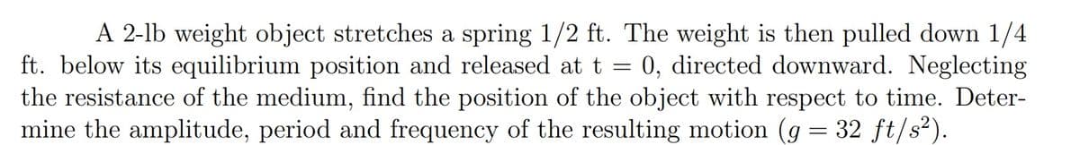 A 2-lb weight object stretches a spring 1/2 ft. The weight is then pulled down 1/4
ft. below its equilibrium position and released at t = 0, directed downward. Neglecting
the resistance of the medium, find the position of the object with respect to time. Deter-
mine the amplitude, period and frequency of the resulting motion (g = 32 ft/s²).
%3D
