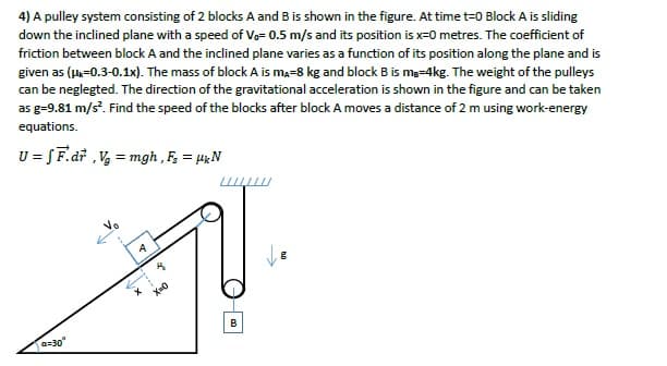 4) A pulley system consisting of 2 blocks A and B is shown in the figure. At time t=0 Block A is sliding
down the inclined plane with a speed of Vo= 0.5 m/s and its position is x=0 metres. The coefficient of
friction between block A and the inclined plane varies as a function of its position along the plane and is
given as (u-0.3-0.1x). The mass of block A is ma-8 kg and block B is me-4kg. The weight of the pulleys
can be neglegted. The direction of the gravitational acceleration is shown in the figure and can be taken
as g=9.81 m/s. Find the speed of the blocks after block A moves a distance of 2 m using work-energy
equations.
U = SF.dř ,V, = mgh , F, = HgN
B
a=30°
