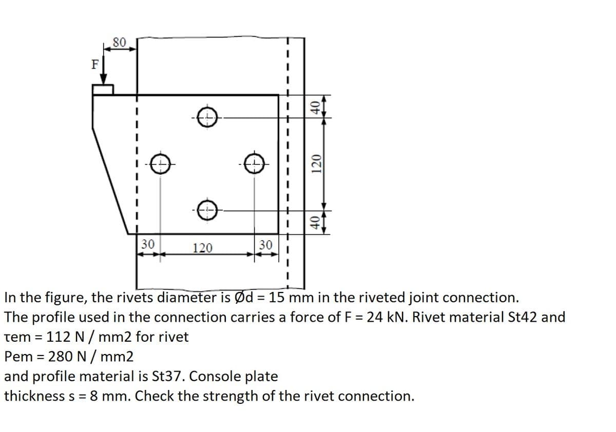 80
F
30
120
30
In the figure, the rivets diameter is Ød = 15 mm in the riveted joint connection.
The profile used in the connection carries a force of F = 24 kN. Rivet material St42 and
tem = 112 N/ mm2 for rivet
Pem = 280 N / mm2
and profile material is St37. Console plate
thickness s = 8 mm. Check the strength of the rivet connection.
120
