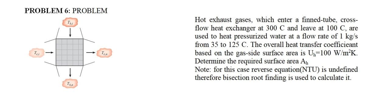 PROBLEM 6: PROBLEM
Hot exhaust gases, which enter a finned-tube, cross-
flow heat exchanger at 300 C and leave at 100 C, are
used to heat pressurized water at a flow rate of 1 kg/s
from 35 to 125 C. The overall heat transfer coefficieant
based on the gas-side surface area is U-100 W/m²K.
Determine the required surface area An
Note: for this case reverse equation(NTU) is undefined
therefore bisection root finding is used to calculate it.
Thi
Tho
