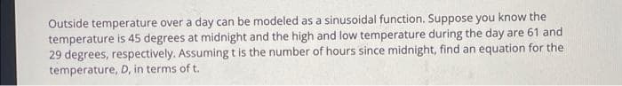 Outside temperature over a day can be modeled as a sinusoidal function. Suppose you know the
temperature is 45 degrees at midnight and the high and low temperature during the day are 61 and
29 degrees, respectively. Assuming tis the number of hours since midnight, find an equation for the
temperature, D, in terms of t.

