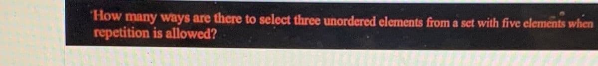 How many ways are there to select three unordered elements from a set with five elements when
repetition is allowed?
