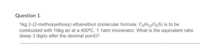 Question 1
1kg 2-(2-methoxyethoxy) ethanethiol (molecular formula: C5H1202S) is to be
combusted with 10Okg air at a 400°C, 1.1atm incinerator. What is the equivalent ratio
(keep 3 digits after the decimal point)?
