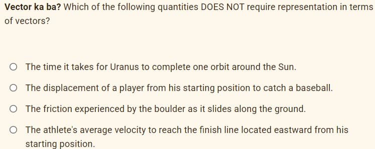 Vector ka ba? Which of the following quantities DOES NOT require representation in terms
of vectors?
O The time it takes for Uranus to complete one orbit around the Sun.
O The displacement of a player from his starting position to catch a baseball.
O The friction experienced by the boulder as it slides along the ground.
O The athlete's average velocity to reach the finish line located eastward from his
starting position.
