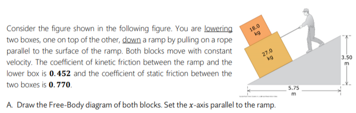 Consider the figure shown in the following figure. You are lowering
two boxes, one on top of the other, down a ramp by pulling on a rope
parallel to the surface of the ramp. Both blocks move with constant
velocity. The coefficient of kinetic friction between the ramp and the
18.0
kg
lower box is 0.452 and the coefficient of static friction between the
two boxes is 0. 770.
27.0
kg
3.50
A. Draw the Free-Body diagram of both blocks. Set the x-axis parallel to the ramp.
m
5.75
