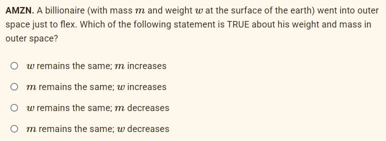 AMZN. A billionaire (with mass m and weight w at the surface of the earth) went into outer
space just to flex. Which of the following statement is TRUE about his weight and mass in
outer space?
w remains the same; m increases
O m remains the same; w increases
O w remains the same; m decreases
O m remains the same; w decreases
