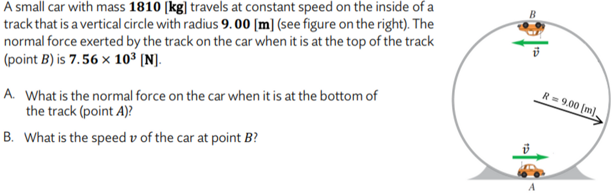 A small car with mass 1810 [kg] travels at constant speed on the inside of a
track that is a vertical circle with radius 9.00 [m] (see figure on the right). The
normal force exerted by the track on the car when it is at the top of the track
(point B) is 7.56 × 103 [N].
B
R = 9.00 [m].
A. What is the normal force on the car when it is at the bottom of
the track (point A)?
B. What is the speed v of the car at point B?
A
