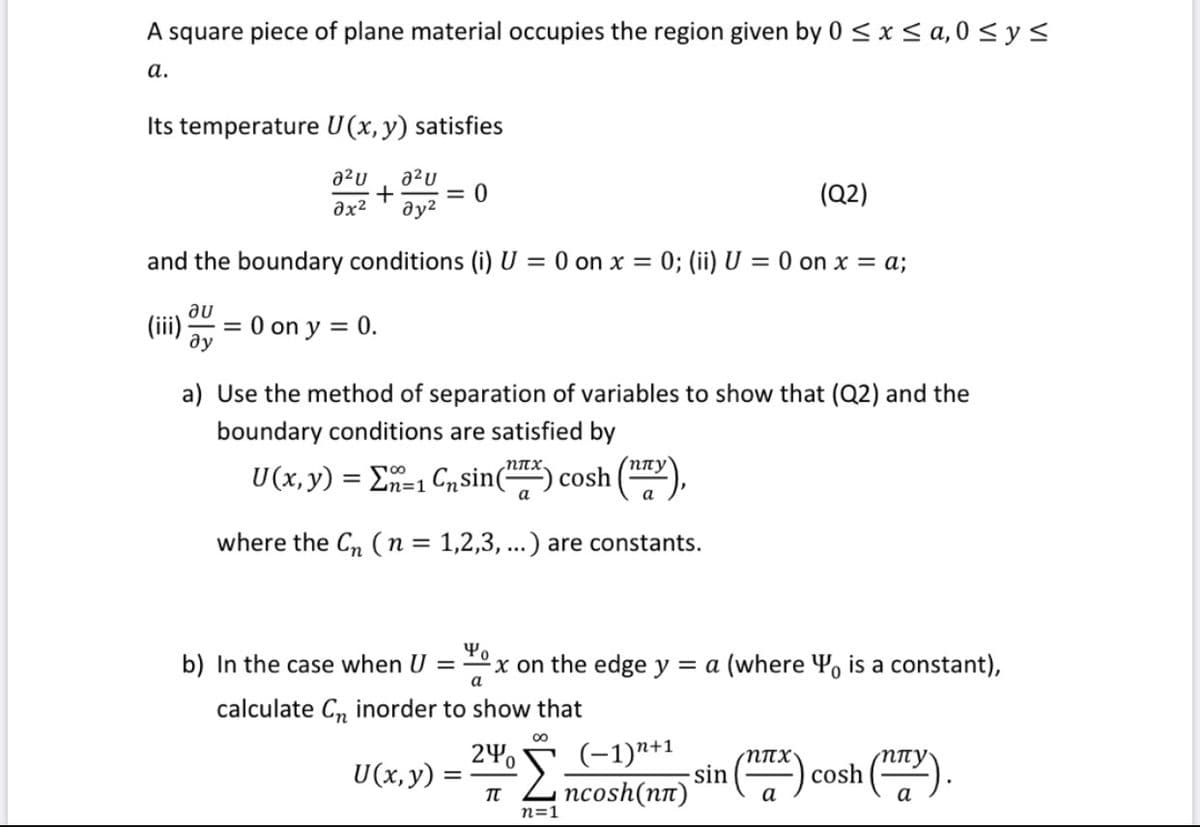 A square piece of plane material occupies the region given by 0 < x< a,0 < y <
а.
Its temperature U(x, y) satisfies
a²u
a²U
= 0
(Q2)
əx²
and the boundary conditions (i) U = 0 on x = 0; (ii) U = 0 on x = a;
au
(ii):
= 0 on y = 0.
ду
a) Use the method of separation of variables to show that (Q2) and the
boundary conditions are satisfied by
NITX.
(nny
U(x,y) = En=1 Cnsin(-
cosh
n=D1
a
a
where the C, (n= 1,2,3, ...) are constants.
b) In the case when U =
x on the edge y = a (where Y, is a constant),
a
calculate C, inorder to show that
00
240
U(x,y) :
2 (-1)*1
(-1)"+1
sin
ncosh(nn)
NITX'
cosh
n=1
