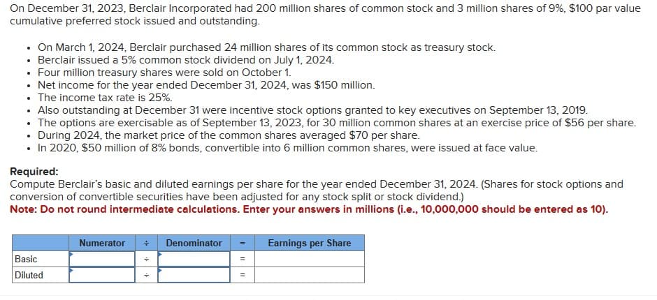 On December 31, 2023, Berclair Incorporated had 200 million shares of common stock and 3 million shares of 9%, $100 par value
cumulative preferred stock issued and outstanding.
. On March 1, 2024, Berclair purchased 24 million shares of its common stock as treasury stock.
• Berclair issued a 5% common stock dividend on July 1, 2024.
• Four million treasury shares were sold on October 1.
• Net income for the year ended December 31, 2024, was $150 million.
. The income tax rate is 25%.
• Also outstanding at December 31 were incentive stock options granted to key executives on September 13, 2019.
• The options are exercisable as of September 13, 2023, for 30 million common shares at an exercise price of $56 per share.
• During 2024, the market price of the common shares averaged $70 per share.
• In 2020, $50 million of 8% bonds, convertible into 6 million common shares, were issued at face value.
Required:
Compute Berclair's basic and diluted earnings per share for the year ended December 31, 2024. (Shares for stock options and
conversion of convertible securities have been adjusted for any stock split or stock dividend.)
Note: Do not round intermediate calculations. Enter your answers in millions (i.e., 10,000,000 should be entered as 10).
Basic
Diluted
Numerator ÷ Denominator
Earnings per Share
=
÷
=