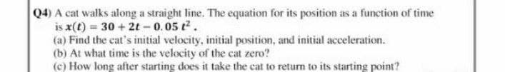Q4) A cat walks along a straight line. The equation for its position as a function of time
is x(t) = 30 + 2t-0.05 t.
(a) Find the cat's initial velocity, initial position, and initial acceleration.
(b) At what time is the velocity of the cat zero?
(c) How long after starting does it take the cat to return to its starting point?
