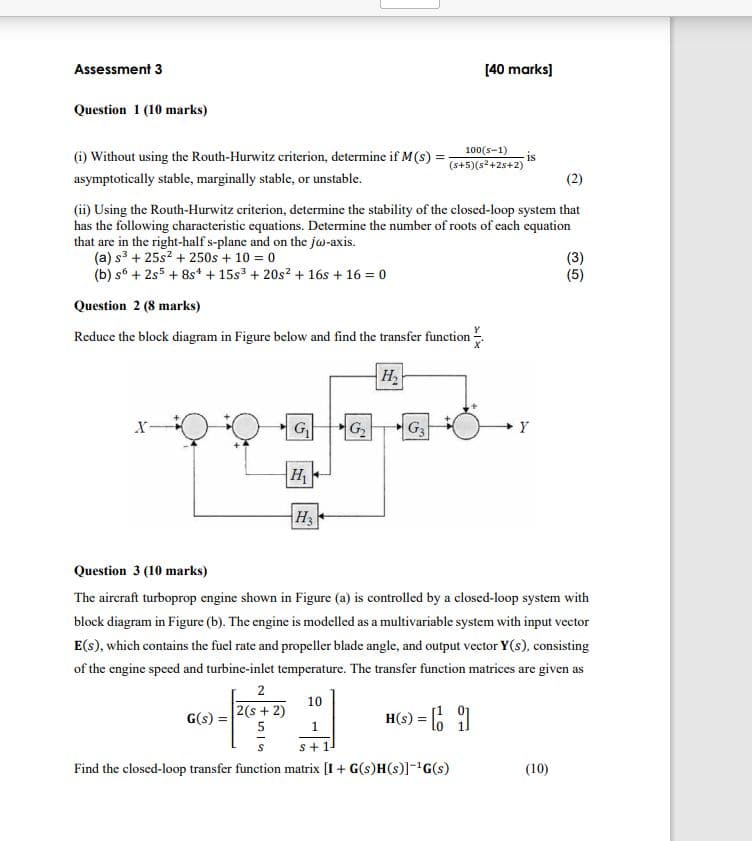 Assessment 3
Question 1 (10 marks)
[40 marks]
(i) Without using the Routh-Hurwitz criterion, determine if M(s)
asymptotically stable, marginally stable, or unstable.
100(S-1)
(s+5)(s²+25+2)
is
(ii) Using the Routh-Hurwitz criterion, determine the stability of the closed-loop system that
has the following characteristic equations. Determine the number of roots of each equation
that are in the right-half s-plane and on the jw-axis.
(a) s3 + 25s² + 250s + 10 = 0
(b) s +2s5 +8s + 15s3 + 20s² + 16s+16=0
Question 2 (8 marks)
Reduce the block diagram in Figure below and find the transfer function
35
(3)
(5)
H₂
G₁
G₂
G3
Y
H₁
H3
Question 3 (10 marks)
The aircraft turboprop engine shown in Figure (a) is controlled by a closed-loop system with
block diagram in Figure (b). The engine is modelled as a multivariable system with input vector
E(s), which contains the fuel rate and propeller blade angle, and output vector Y(s), consisting
of the engine speed and turbine-inlet temperature. The transfer function matrices are given as
2
10
2(s+2)
G(s) =
5
1
H(S) = []
s+1-
Find the closed-loop transfer function matrix [I+ G(s)H(s)]-¹G(s)
(10)