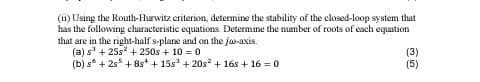 (ii) Using the Routh-Hurwitz criterion, determine the stability of the closed-loop system that
has the following characteristic equations. Determine the number of roots of each equation
that are in the right-half s-plane and on the jw-axis.
(a) s³ +25s² + 250s + 10 = 0
(b) s +2s+8s + 15s³ +20s² + 16s+16=0
20
(3)
(5)