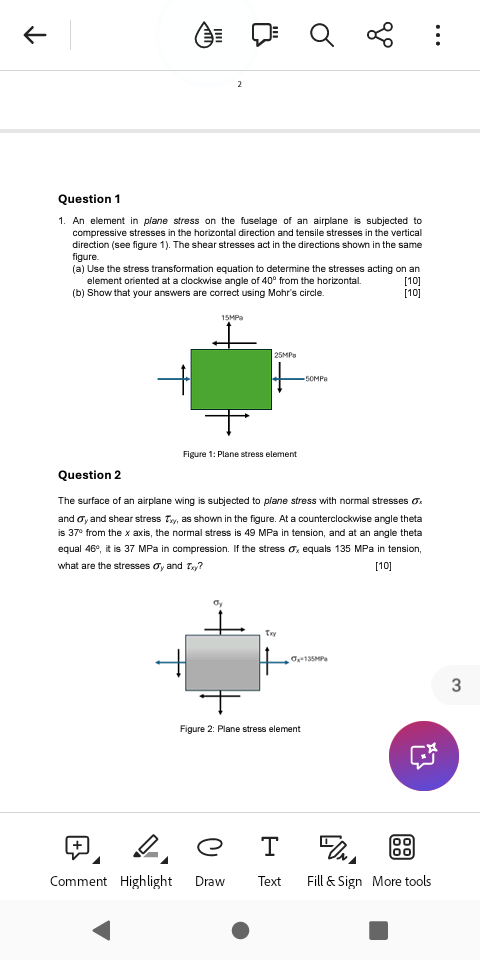 ←
2
Q
go
:
Question 1
1. An element in plane stress on the fuselage of an airplane is subjected to
compressive stresses in the horizontal direction and tensile stresses in the vertical
direction (see figure 1). The shear stresses act in the directions shown in the same
figure.
(a) Use the stress transformation equation to determine the stresses acting on an
element oriented at a clockwise angle of 40° from the horizontal.
(b) Show that your answers are correct using Mohr's circle.
[10]
[10]
15MPa
25MPa
50MPa
Figure 1: Plane stress element
Question 2
The surface of an airplane wing is subjected to plane stress with normal stresses σx
and σy and shear stress Txy, as shown in the figure. At a counterclockwise angle theta
is 37° from the x axis, the normal stress is 49 MPa in tension, and at an angle theta
equal 46°, it is 37 MPa in compression. If the stress Ox equals 135 MPa in tension,
what are the stresses σy and Txy?
[10]
Txy
Ox-135MP
3
Figure 2: Plane stress element
e
T
DONA
00
Comment Highlight Draw
Text
Fill & Sign More tools