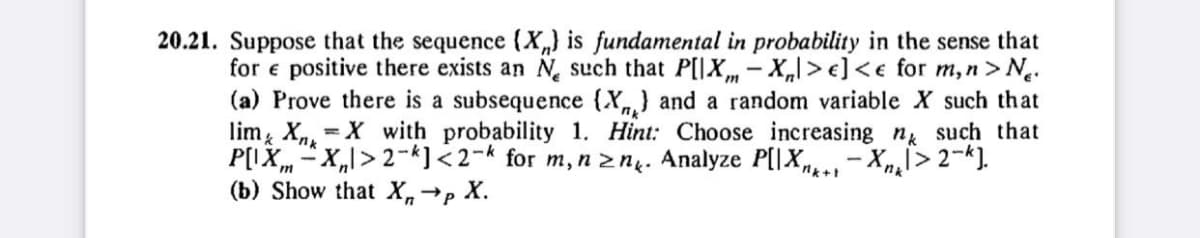 20.21. Suppose that the sequence (X) is fundamental in probability in the sense that
for e positive there exists an N such that P[IX-X|>e] <e for m, n > N.
(a) Prove there is a subsequence (X) and a random variable X such that
lim XX with probability 1. Hint: Choose increasing n such that
P[IX-X₁>2-k] <2-k for m, n ≥n. Analyze P[X-Xl>2-k].
→P
X.
(b) Show that Xn