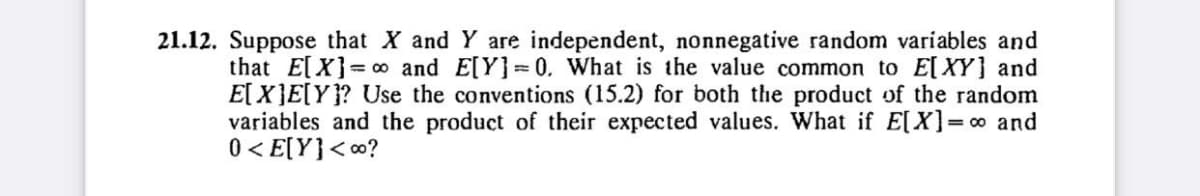 that E[X]
21.12. Suppose that X and Y are independent, nonnegative random variables and
and E[Y]=0. What is the value common to E[XY] and
E[X]E[Y]? Use the conventions (15.2) for both the product of the random
variables and the product of their expected values. What if E[X] =∞ and
0<E[Y]<∞o?