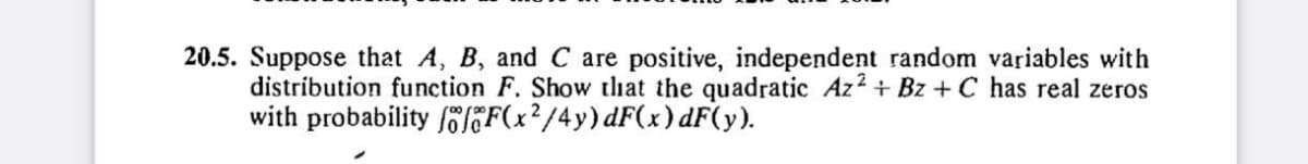 20.5. Suppose that A, B, and C are positive, independent random variables with
distribution function F. Show that the quadratic Az2+ Bz+ C has real zeros
with probability foF(x²/4y) dF(x) dF(y).