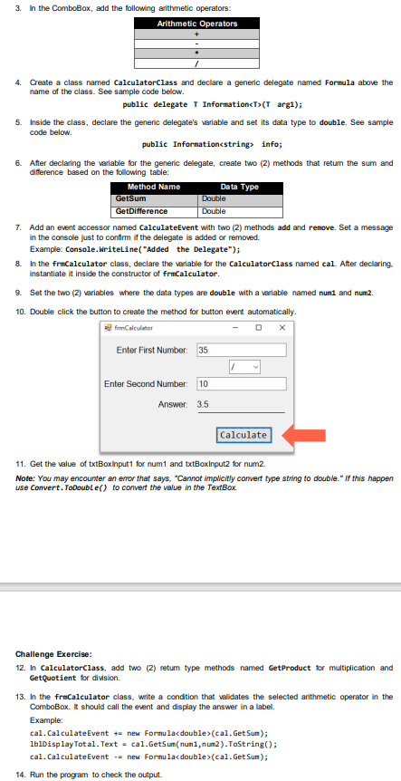 3. In the ComboBox, add the following arithmetic operators:
Arithmetic Operators
4. Create a class named CalculatorClass and declare a generic delegate named Formula above the
name of the class. See sample code below.
public delegate T Information<T>(T arg1);
5. Inside the class, declare the generic delegate's variable and set its data type to double. See sample
code below.
public Information<string> info;
6. After declaring the variable for the generic delegate, create two (2) methods that retum the sum and
difference based on the following table:
Method Name
GetSum
GetDifference
Double
Double
Data Type
7. Add an event accessor named CalculateEvent with two (2) methods add and remove. Set a message
in the console just to confirm if the delegate is added or removed.
Example: Console.WriteLine("Added the Delegate");
8. In the frmCalculator class, declare the variable for the CalculatorClass named cal. After declaring.
instantiate it inside the constructor of frmCalculator.
9. Set the two (2) variables where the data types are double with a variable named num1 and num2.
10. Double click the button to create the method for button event automatically.
frmCalculator
Enter First Number: 35
Enter Second Number: 10
Answer: 3.5
Calculate
11. Get the value of txtBoxinput1 for num1 and txtBoxinput2 for num2.
Note: You may encounter an error that says, "Cannot implicitly convert type string to double." If this happen
use Convert.ToDouble() to convert the value in the TextBox.
Challenge Exercise:
12. In CalculatorClass, add two (2) return type methods named Get Product for multiplication and
GetQuotient for division.
13. In the frmCalculator class, write a condition that validates the selected arithmetic operator in the
ComboBox. It should call the event and display the answer in a label.
Example:
cal. Calculate Event += new Formulac<double> (cal. Get Sum);
lblDisplay Total. Text = cal.GetSum(num1, num2).ToString();
cal. Calculate Event -= new Formula<double> (cal. Get Sum);
14. Run the program to check the output.