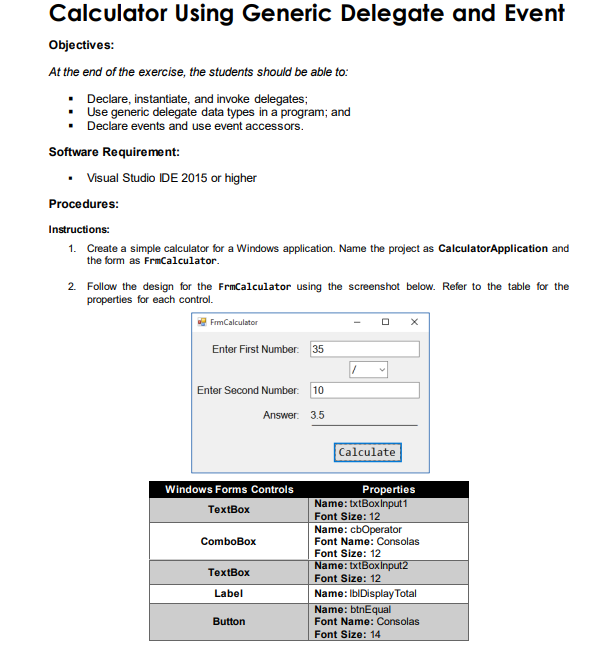 Calculator Using Generic Delegate and Event
Objectives:
At the end of the exercise, the students should be able to:
▪ Declare, instantiate, and invoke delegates;
•
Use generic delegate data types in a program; and
▪ Declare events and use event accessors.
Software Requirement:
• Visual Studio IDE 2015 or higher
Procedures:
Instructions:
1. Create a simple calculator for a Windows application. Name the project as CalculatorApplication and
the form as FrmCalculator.
2. Follow the design for the FrmCalculator using the screenshot below. Refer to the table for the
properties for each control.
FrmCalculator
Enter First Number: 35
Enter Second Number: 10
Windows Forms Controls
TextBox
ComboBox
TextBox
Label
Answer: 3.5
Button
Calculate
X
Properties
Name: txtBoxinput1
Font Size: 12
Name: cbOperator
Font Name: Consolas
Font Size: 12
Name: txtBoxinput2
Font Size: 12
Name: IblDisplay Total
Name: btnEqual
Font Name: Consolas
Font Size: 14