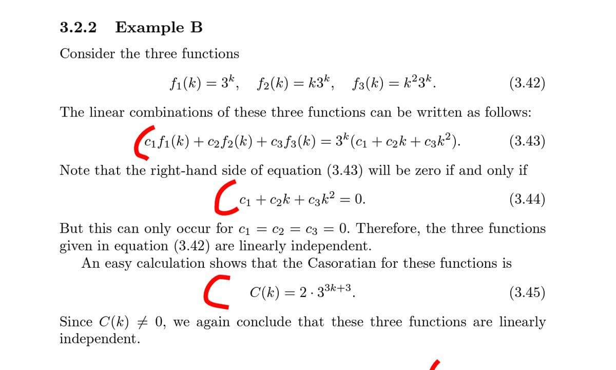 3.2.2
Example B
Consider the three functions
f1(k) = 3*, f2(k) = k3*, f3(k) = k²3*.
(3.42)
The linear combinations of these three functions can be written as follows:
f1(k) + c2f2(k)+ c3f3(k) = 3* (c1 + c2k + c3k²).
(3.43)
Note that the right-hand side of equation (3.43) will be zero if and only if
Co
C1 + c2k + c3k² = 0.
(3.44)
But this
an only occur for c1 = C2 = c3 = 0. Therefore, the three functions
given in equation (3.42) are linearly independent.
An easy calculation shows that the Casoratian for these functions is
C(k) = 2 - 33k+3.
(3.45)
Since C(k) 0, we again conclude that these three functions are linearly
independent.
