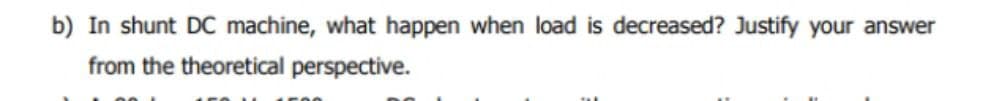 b) In shunt DC machine, what happen when load is decreased? Justify your answer
from the theoretical perspective.
