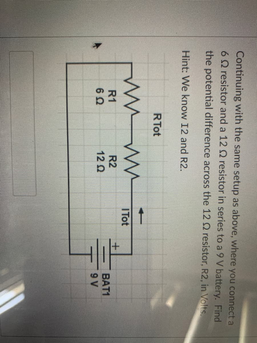 Continuing with the same setup as above, where you connect a
6Q resistor and a 12 Q resistor in series to a 9 V battery. Find
the potential difference across the 12 Q resistor, R2, in Volts.
Hint: We know I2 and R2.
RTot
ITot
+.
R1
R2
BAT1
12 2
9 V
