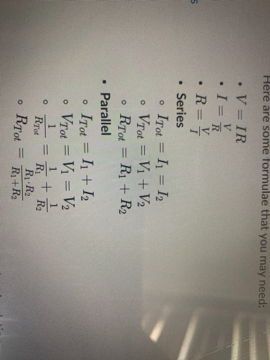 Here are some formulae that you may need:
• V = IR
V.
R
V.
• R =
• Series
= I1 = I2
o Vrot = Vị + V2
RTot = R1 + R2
ITot
• Parallel
ITot = I1 + I2
VTot
Vị = V2
R2
R1
R1 R2
R1+R2
RTot
RTot
