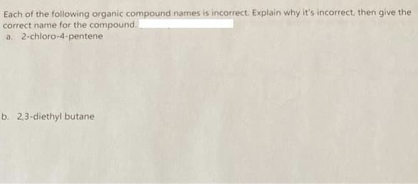 Each of the following organic compound names is incorrect. Explain why it's incorrect, then give the
correct name for the compound..
a. 2-chloro-4-pentene
b. 2,3-diethyl butane