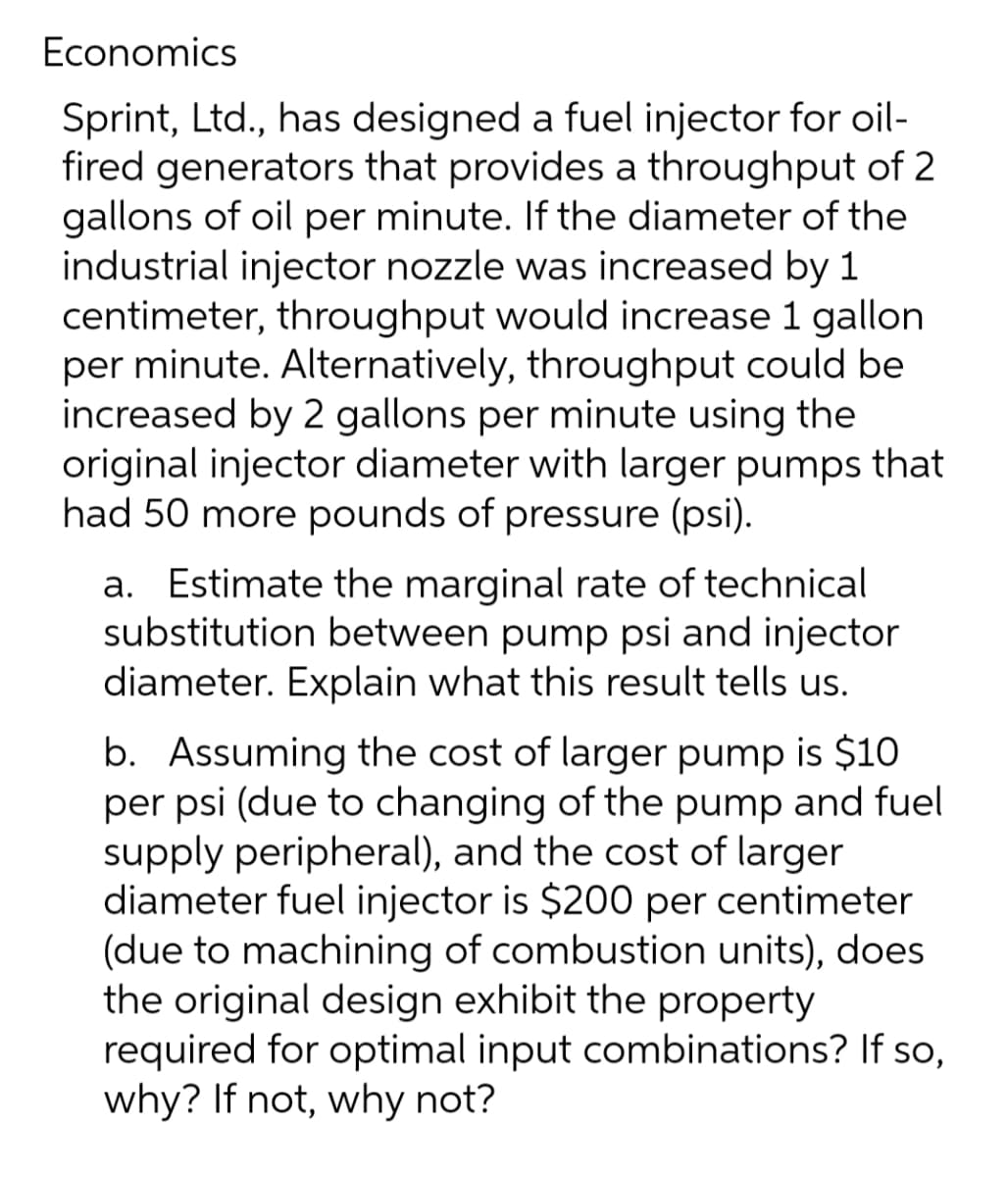 Economics
Sprint, Ltd., has designed a fuel injector for oil-
fired generators that provides a throughput of 2
gallons of oil per minute. If the diameter of the
industrial injector nozzle was increased by 1
centimeter, throughput would increase 1 gallon
per minute. Alternatively, throughput could be
increased by 2 gallons per minute using the
original injector diameter with larger pumps that
had 50 more pounds of pressure (psi).
a. Estimate the marginal rate of technical
substitution between pump psi and injector
diameter. Explain what this result tells us.
b. Assuming the cost of larger pump is $10
per psi (due to changing of the pump and fuel
supply peripheral), and the cost of larger
diameter fuel injector is $200 per centimeter
(due to machining of combustion units), does
the original design exhibit the property
required for optimal input combinations? If so,
why? If not, why not?