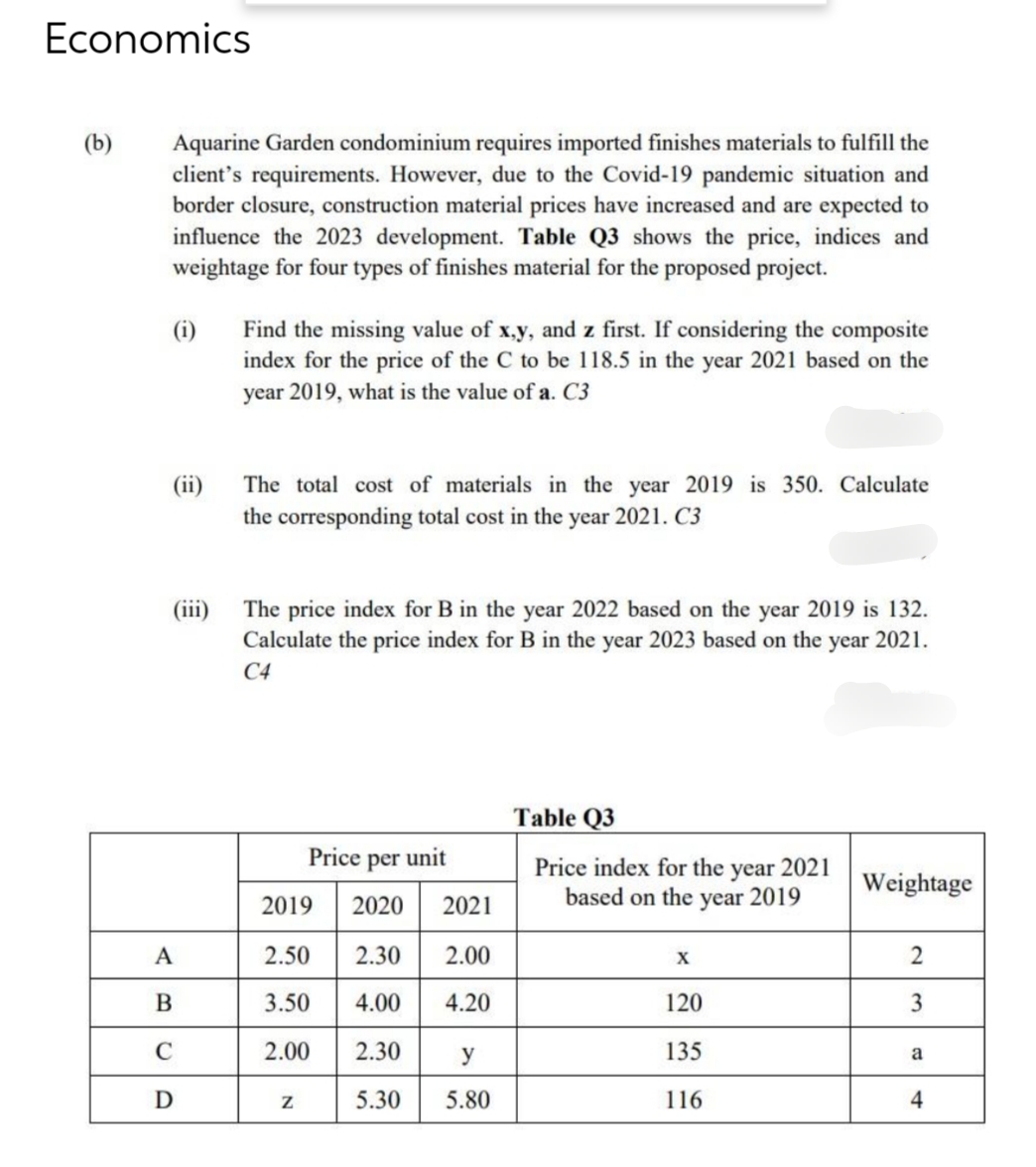 Economics
(b)
Aquarine Garden condominium requires imported finishes materials to fulfill the
client's requirements. However, due to the Covid-19 pandemic situation and
border closure, construction material prices have increased and are expected to
influence the 2023 development. Table Q3 shows the price, indices and
weightage for four types of finishes material for the proposed project.
(i)
(ii)
(iii)
A
B
C
D
Find the missing value of x,y, and z first. If considering the composite
index for the price of the C to be 118.5 in the year 2021 based on the
year 2019, what is the value of a. C3
The total cost of materials in the year 2019 is 350. Calculate
the corresponding total cost in the year 2021. C3
The price index for B in the year 2022 based on the year 2019 is 132.
Calculate the price index for B in the year 2023 based on the year 2021.
C4
Price per unit
2019 2020 2021
2.50 2.30
2.00
3.50
4.00
4.20
2.00
2.30
5.30
Z
y
5.80
Table Q3
Price index for the year 2021
based on the year 2019
X
120
135
116
Weightage
2
3
a
4