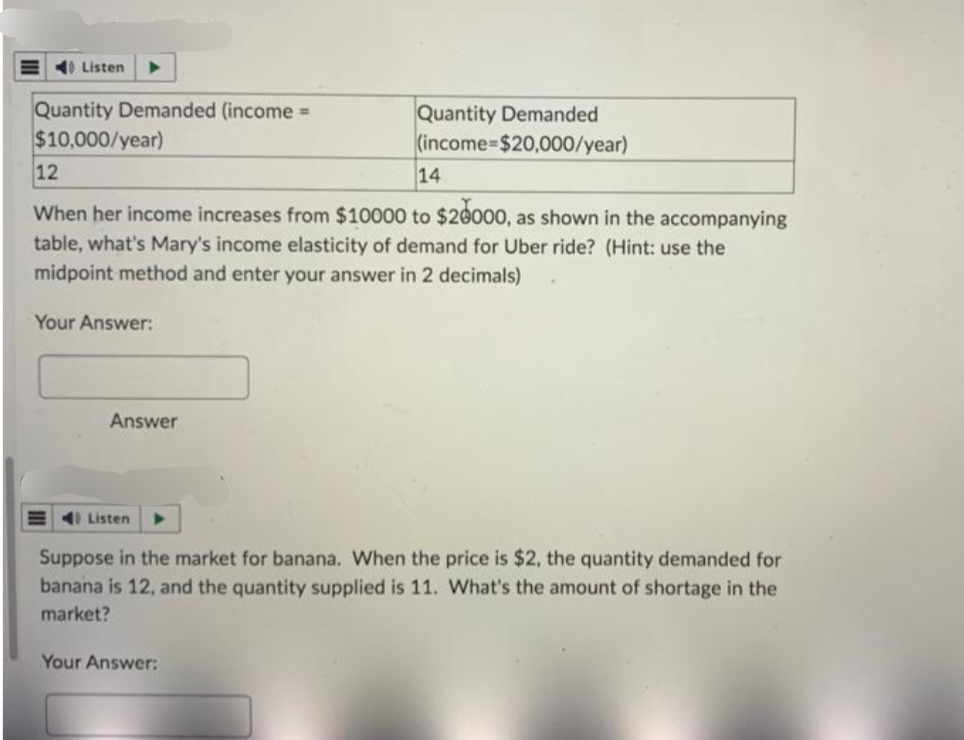 Listen
Quantity Demanded (income =
$10,000/year)
12
14
When her income increases from $10000 to $20000, as shown in the accompanying
table, what's Mary's income elasticity of demand for Uber ride? (Hint: use the
midpoint method and enter your answer in 2 decimals)
Your Answer:
Answer
Quantity Demanded
(income-$20,000/year)
40 Listen
Suppose in the market for banana. When the price is $2, the quantity demanded for
banana is 12, and the quantity supplied is 11. What's the amount of shortage in the
market?
Your Answer: