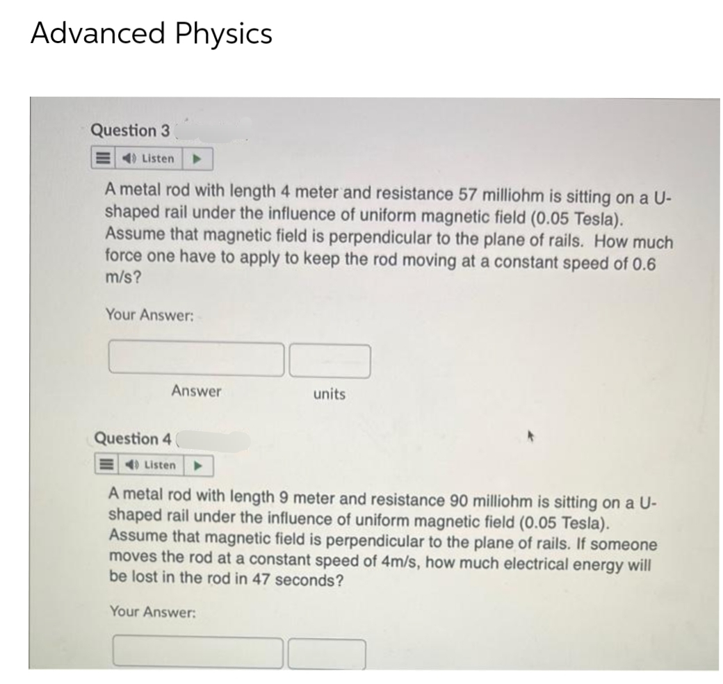 Advanced Physics
Question 3
Listen ▶
A metal rod with length 4 meter and resistance 57 milliohm is sitting on a U-
shaped rail under the influence of uniform magnetic field (0.05 Tesla).
Assume that magnetic field is perpendicular to the plane of rails. How much
force one have to apply to keep the rod moving at a constant speed of 0.6
m/s?
Your Answer:
Answer
Question 4
40 Listen
units
A metal rod with length 9 meter and resistance 90 milliohm is sitting on a U-
shaped rail under the influence of uniform magnetic field (0.05 Tesla).
Assume that magnetic field is perpendicular to the plane of rails. If someone
moves the rod at a constant speed of 4m/s, how much electrical energy will
be lost in the rod in 47 seconds?
Your Answer: