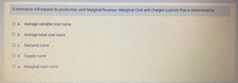 A monopoly will expand its production until Marginal Revenue -Marginal Cost and charges a prices that is determined by
O a
Average variable cost curve
O b.
Average total cost curve
Oc
Demand curve
O d.
Supply curve
Oe. Marginal cost curve