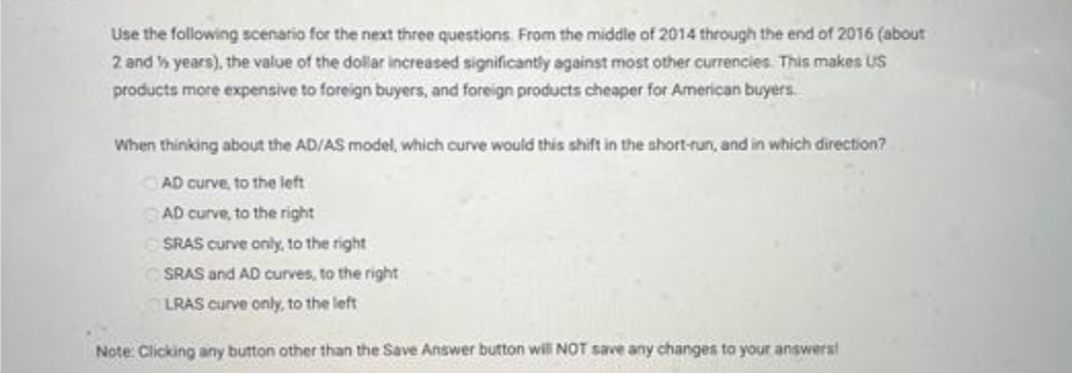 Use the following scenario for the next three questions. From the middle of 2014 through the end of 2016 (about
2 and ½ years), the value of the dollar increased significantly against most other currencies. This makes US
products more expensive to foreign buyers, and foreign products cheaper for American buyers.
When thinking about the AD/AS model, which curve would this shift in the short-run, and in which direction?
AD curve, to the left
CAD curve, to the right
SRAS curve only, to the right
SRAS and AD curves, to the right
LRAS curve only, to the left
Note: Clicking any button other than the Save Answer button will NOT save any changes to your answers!