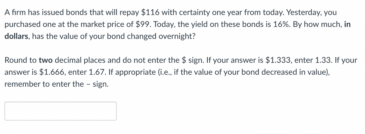 A firm has issued bonds that will repay $116 with certainty one year from today. Yesterday, you
purchased one at the market price of $99. Today, the yield on these bonds is 16%. By how much, in
dollars, has the value of your bond changed overnight?
Round to two decimal places and do not enter the $ sign. If your answer is $1.333, enter 1.33. If your
answer is $1.666, enter 1.67. If appropriate (i.e., if the value of your bond decreased in value),
remember to enter the sign.