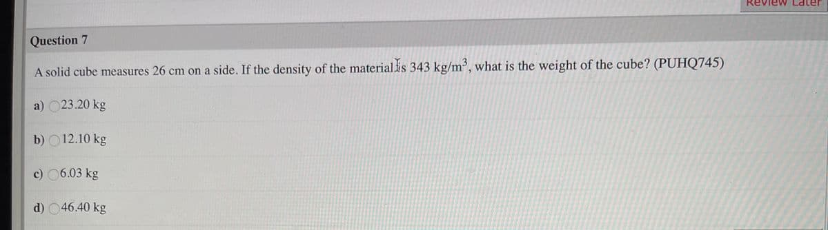 Revi
Question 7
A solid cube measures 26 cm on a side. If the density of the materialis 343 kg/m', what is the weight of the cube? (PUHQ745)
a) 023.20 kg
b) O12.10 kg
c) 06.03 kg
d) 046.40 kg
