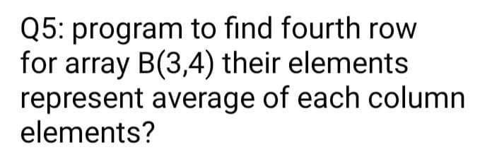 Q5: program to find fourth row
for array B(3,4) their elements
represent average of each column
elements?
