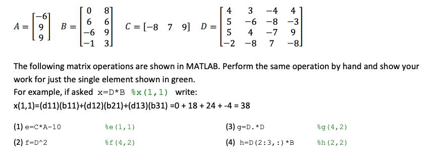 81
4
3
-4
4
6
-6 -8 -3
A =| 9
В
C = [-8 7 9] D =
-6 9
-1 3]
5
4
-7
9.
-2 -8
7
-81
The following matrix operations are shown in MATLAB. Perform the same operation by hand and show your
work for just the single element shown in green.
For example, if asked x=D*B %x(1,1) write:
x(1,1)=(d11)(b11)+(d12)(b21)+(d13)(b31) =0 + 18 + 24 + -4 = 38
%3D
(1) е-с*А-10
%e (1,1)
(3) g=D. *D
%g (4,2)
(2) f=D^2
%f(4,2)
(4) h=D (2:3,:)*B
%h (2,2)
