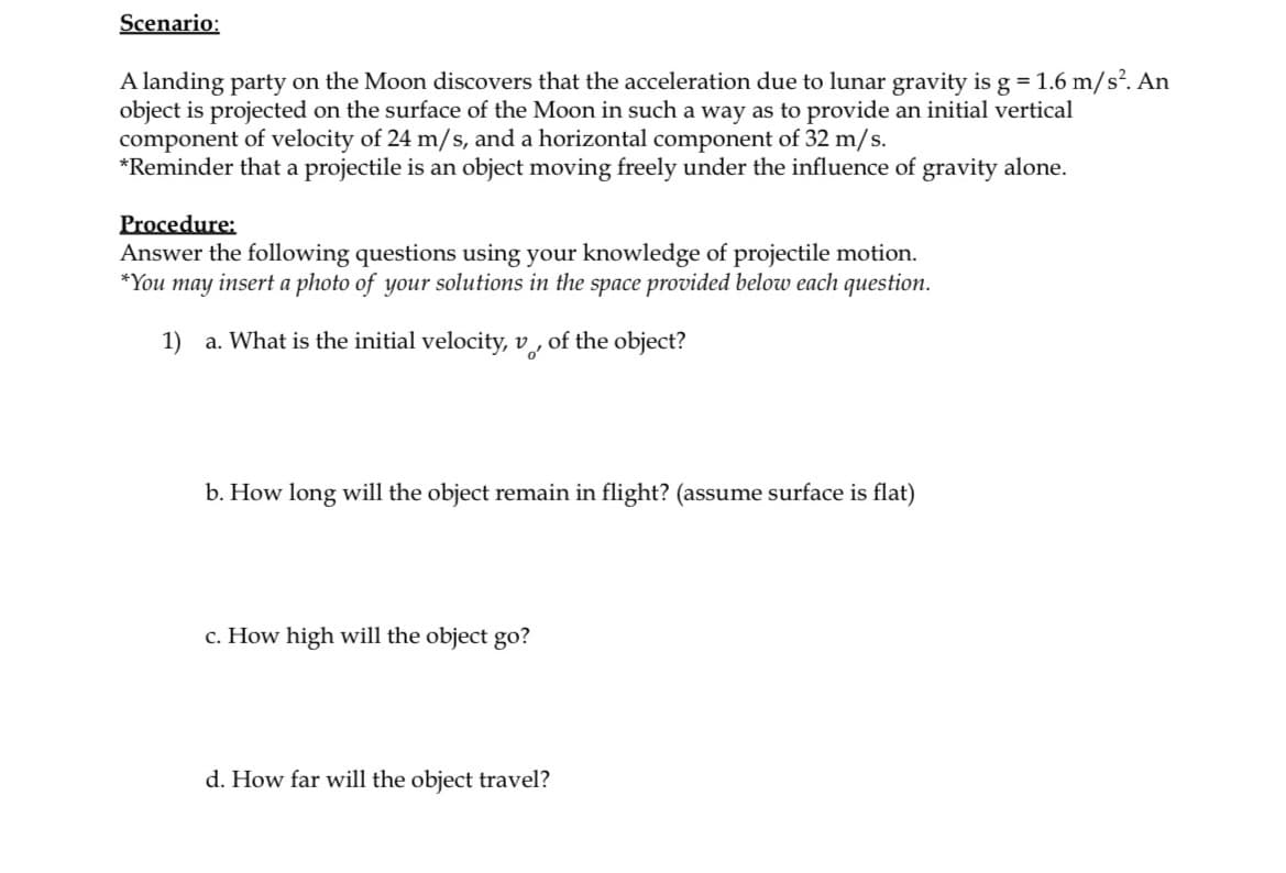 Scenario:
A landing party on the Moon discovers that the acceleration due to lunar gravity is g = 1.6 m/s². An
object is projected on the surface of the Moon in such a way as to provide an initial vertical
component of velocity of 24 m/s, and a horizontal component of 32 m/s.
*Reminder that a projectile is an object moving freely under the influence of gravity alone.
Procedure:
Answer the following questions using your knowledge of projectile motion.
*You may insert a photo of your solutions in the space provided below each question.
1) a. What is the initial velocity, v,
of the object?
b. How long will the object remain in flight? (assume surface is flat)
c. How high will the object go?
d. How far will the object travel?
