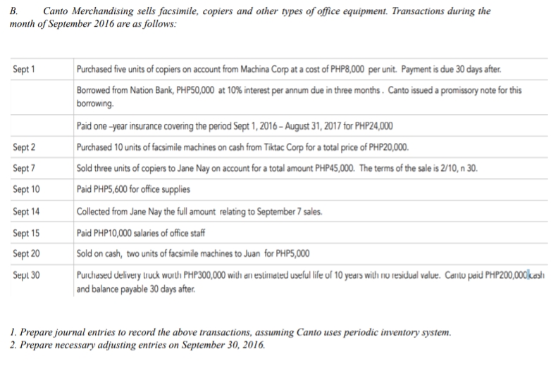 В.
Canto Merchandising sells facsimile, copiers and other types of office equipment. Transactions during the
month of September 2016 are as follows:
Sept 1
Purchased five units of copiers on account from Machina Corp at a cost of PHP8,000 per unit. Payment is due 30 days after.
Borrowed from Nation Bank, PHP50,000 at 10% interest per annum due in three months. Canto issued a promissory note for this
borrowing.
Paid one -year insurance covering the period Sept 1, 2016 – August 31, 2017 for PHP24,000
Sept 2
Purchased 10 units of facsimile machines on cash from Tiktac Corp for a total price of PHP20,000.
Sept 7
Sold three units of copiers to Jane Nay on account for a total amount PHP45,000. The terms of the sale is 2/10, n 30.
Sept 10
Paid PHP5,600 for office supplies
Sept 14
Collected from Jane Nay the full amount relating to September 7 sales.
Sept 15
Paid PHP10,000 salaries of office staff
Sept 20
Sold on cash, two units of facsimile machines to Juan for PHP5,000
Purchesed delivery lruck wurth PHP300,000 wilth arn estimated useful life uf 10 years with rnu residual value. Carito paid PHP200,000kastı
and balance payable 30 days after.
Sepi 30
1. Prepare journal entries to record the above transactions, assuming Canto uses periodic inventory system.
2. Prepare necessary adjusting entries on September 30, 2016.
