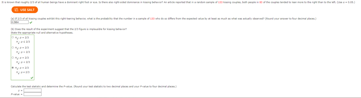 It is known that roughly 2/3 of all human beings have a dominant right foot or eye. Is there also right-sided dominance in kissing behavior? An article reported that in a random sample of 133 kissing couples, both people in 83 of the couples tended to lean more to the right than to the left. (Use a = 0.05.)
USE SALT
(a) If 2/3 of all kissing couples exhibit this right-leaning behavior, what is the probability that the number in a sample of 133 who do so differs from the expected value by at least as much as what was actually observed? (Round your answer to four decimal places.)
0.2984
(b) Does the result of the experiment suggest that the 2/3 figure is implausible for kissing behavior?
State the appropriate null and alternative hypotheses.
Ho: P = 2/3
H₂: Ps 2/3
O Ho: P = 2/3
H₂:p> 2/3
O Ho: P = 2/3
H₂: P <2/3
Ho: P = 2/3
H₂: P# 2/3
Calculate the test statistic and determine the P-value. (Round your test statistic to two decimal places and your P-value to four decimal places.)
z =
P-value =