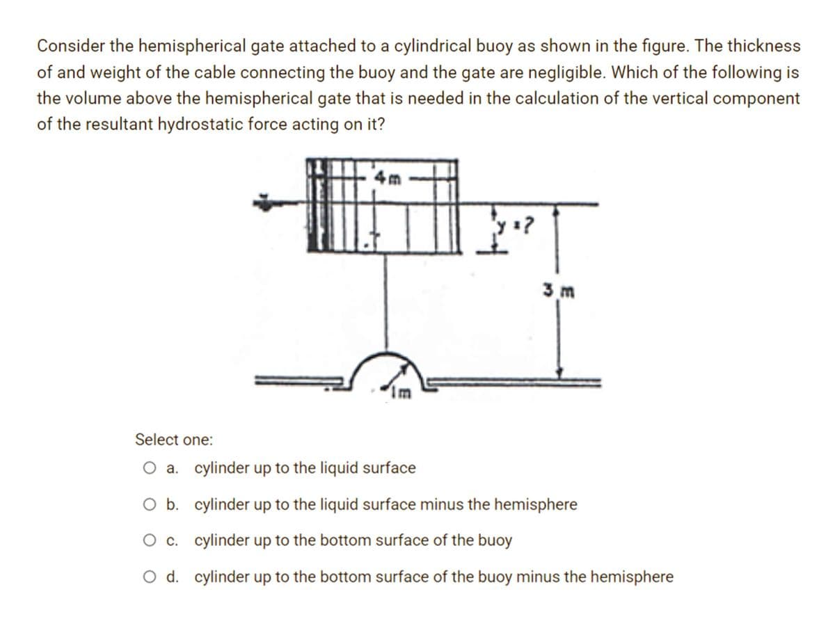 Consider the hemispherical gate attached to a cylindrical buoy as shown in the figure. The thickness
of and weight of the cable connecting the buoy and the gate are negligible. Which of the following is
the volume above the hemispherical gate that is needed in the calculation of the vertical component
of the resultant hydrostatic force acting on it?
4m
Y?
3 m
Select one:
O a. cylinder up to the liquid surface
O b.
cylinder up to the liquid surface minus the hemisphere
O c.
cylinder up to the bottom surface of the buoy
O d. cylinder up to the bottom surface of the buoy minus the hemisphere