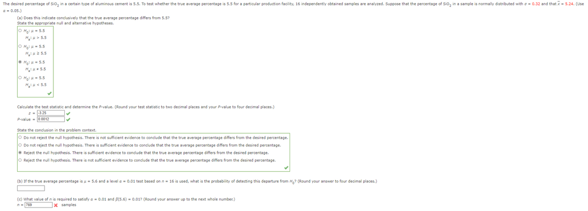 The desired percentage of SiO₂ in a certain type of aluminous cement is 5.5. To test whether the true average percentage is 5.5 for a particular production facility, 16 independently obtained samples are analyzed. Suppose that the percentage of SiO₂ in a sample is normally distributed with = 0.32 and that x = 5.24. (Use
a = 0.05.)
(a) Does this indicate conclusively that the true average percentage differs from 5.5?
State the appropriate null and alternative hypotheses.
OH: = 5.5
H₂:μ> 5.5
ⒸH₂:μ = 5.5
H: 25.5
ⒸH₁: = 5.5
H₂: μ = 5.5
OH: = 5.5
H₂:μ< 5.5
Calculate the test statistic and determine the P-value. (Round your test statistic to two decimal places and your P-value to four decimal places.)
z = -3.25
P-value = 0.0012
State the conclusion in the problem context.
O Do not reject the null hypothesis. There is not sufficient evidence to conclude that the true average percentage differs from the desired percentage.
O Do not reject the null hypothesis. There is sufficient evidence to conclude that the true average percentage differs from the desired percentage.
Reject the null hypothesis. There is sufficient evidence to conclude that the true average percentage differs from the desired percentage.
O Reject the null hypothesis. There is not sufficient evidence to conclude that the true average percentage differs from the desired percentage.
(b) If the true average percentage is μ = 5.6 and a level α = 0.01 test based on n = 16 is used, what is the probability of detecting this departure from Ho? (Round your answer to four decimal places.)
(c) What value of n is required to satisfy a = 0.01 and 8(5.6) = 0.01? (Round your answer up to the next whole number.)
n = 769
X samples
