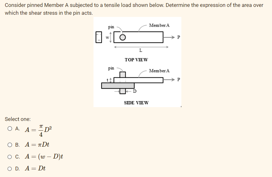 Consider pinned Member A subjected to a tensile load shown below. Determine the expression of the area over
which the shear stress in the pin acts.
Select one:
Ο Α. Α
=
75
-D²
O B. A TDt
OC. A = (w - D)t
O D. A Dt
=
pin
W
pin
L
TOP VIEW
SIDE VIEW
Member A
Member A
P