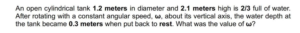 An open cylindrical tank 1.2 meters in diameter and 2.1 meters high is 2/3 full of water.
After rotating with a constant angular speed, w, about its vertical axis, the water depth at
the tank became 0.3 meters when put back to rest. What was the value of w?